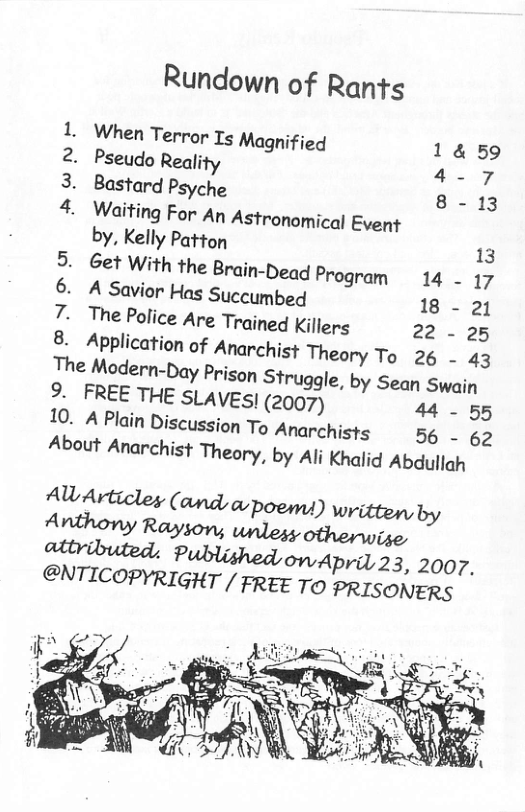 Rundown of Rants 1. When Terror 15 Magnified 1459 2. Pseudo Reality -7, 3. Bastard Psyche 8 -13 4. Waiting For An Astronomical Event by, Kelly Patton 13 5. Get With the Brain-Dead Program 14 17 6. A Savior Has Succumbed 18 - 21 7. The Police Are Trained Killers 22 - 25 8. Application of Anarchist Theory To 26 - 43 The Modern-Day Prison Struggle, by Sean Swain 9. FREE THE SLAVES| (2007) 44 - 55 10. A Plain Discussion To Anarchists 56 - 62 About Anarchist Theory, by Ali Khalid Abdullah AW Articley (and a-poems) written by Anthony Rayson, unless otherwise dtributed. Publy, onwApril 23, 2007, @NTICOPHQIG’HT/ FREE TO PRISONERS